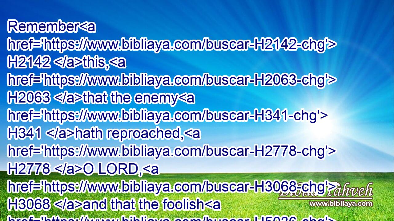 Remember H2142 this, H2063 that the enemy H341 hath reproached, H2778 O LORD, H3068 and that the foolish H5036 people H5971 have blasphemed H5006 thy name.H8034