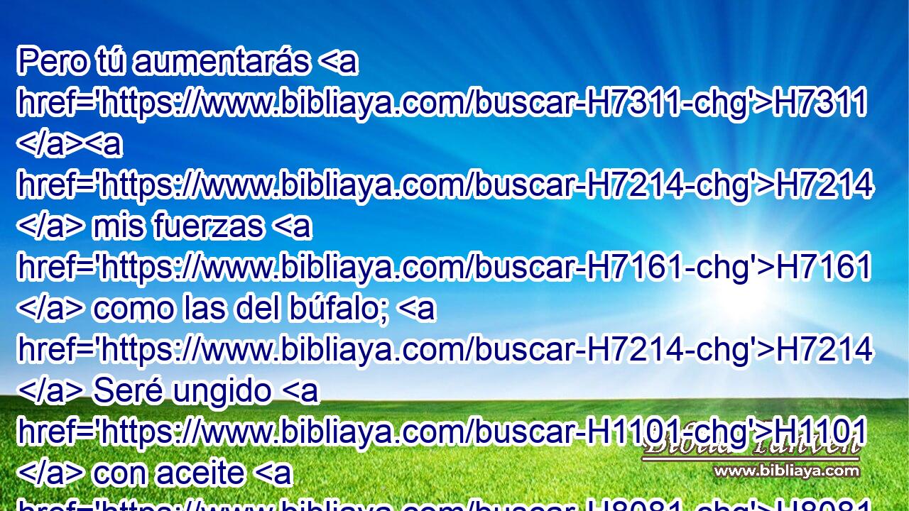 Pero tú aumentarás H7311 H7214  mis fuerzas H7161  como las del búfalo; H7214  Seré ungido H1101  con aceite H8081  fresco. H7488  