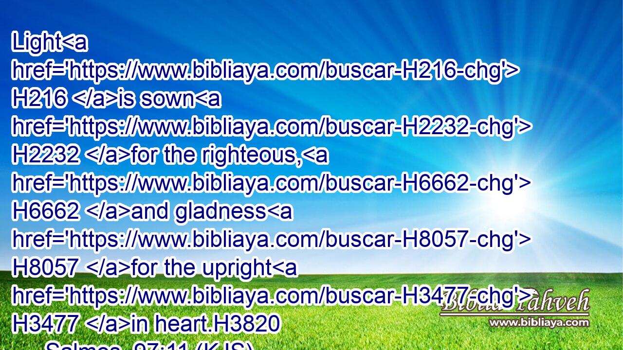 Light H216 is sown H2232 for the righteous, H6662 and gladness H8057 for the upright H3477 in heart.H3820