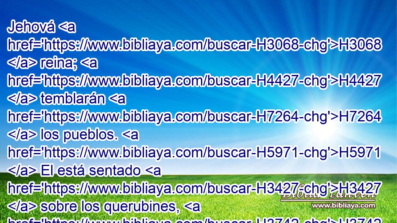 Jehová H3068  reina; H4427  temblarán H7264  los pueblos. H5971  El está sentado H3427  sobre los querubines, H3742  H5120 se conmoverá la tierra. H776  