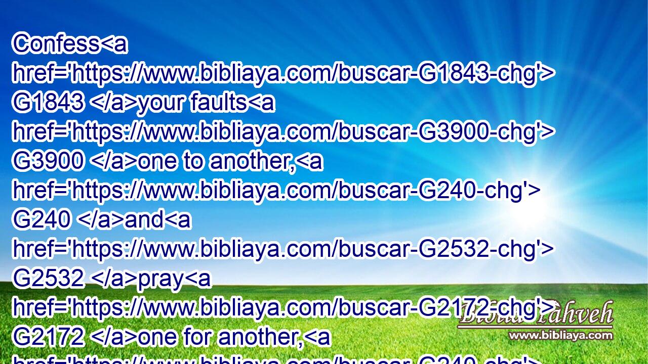 Confess G1843 your faults G3900 one to another, G240 and G2532 pray G2172 one for another, G240  G5228 that G3704 ye may be healed. G2390 The effectual fervent G1754 prayer G1162 of a righteous man G1342 availeth G2480 much.G4183