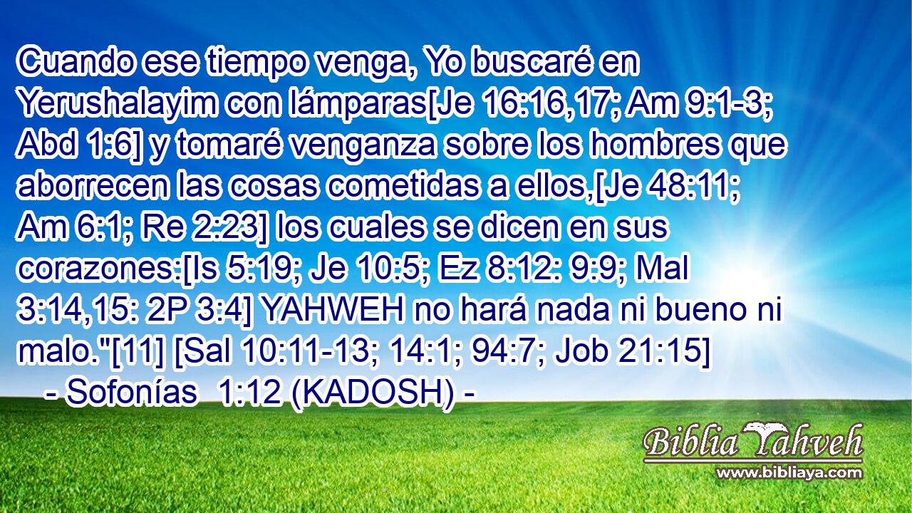  Cuando ese tiempo venga, Yo buscaré en Yerushalayim con lámparas[Je 16:16,17; Am 9:1-3; Abd 1:6] y tomaré venganza sobre los hombres que aborrecen las cosas cometidas a ellos,[Je 48:11; Am 6:1; Re 2:23] los cuales se dicen en sus corazones:[Is 5:19; Je 10:5; Ez 8:12: 9:9; Mal 3:14,15: 2P 3:4] YAHWEH no hará nada ni bueno ni malo.