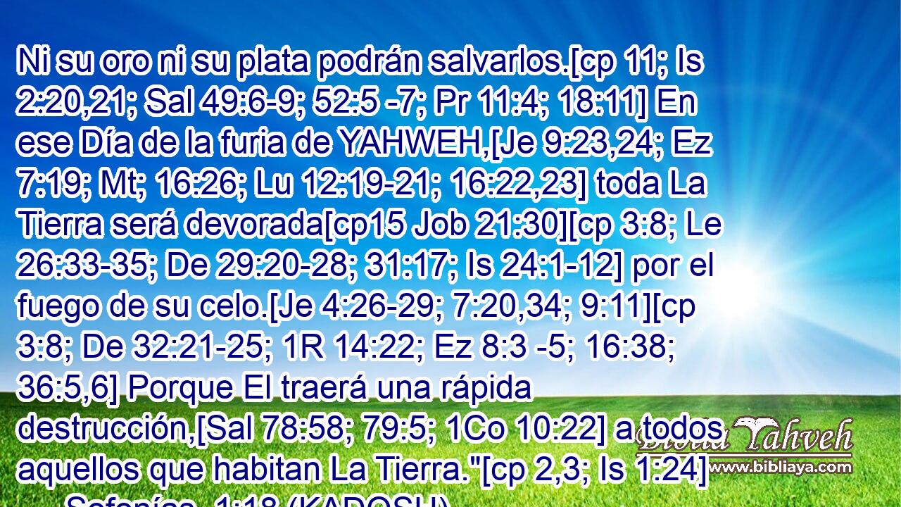  Ni su oro ni su plata podrán salvarlos.[cp 11; Is 2:20,21; Sal 49:6-9; 52:5 -7; Pr 11:4; 18:11] En ese Día de la furia de YAHWEH,[Je 9:23,24; Ez 7:19; Mt; 16:26; Lu 12:19-21; 16:22,23] toda La Tierra será devorada[cp15 Job 21:30][cp 3:8; Le 26:33-35; De 29:20-28; 31:17; Is 24:1-12] por el fuego de su celo.[Je 4:26-29; 7:20,34; 9:11][cp 3:8; De 32:21-25; 1R 14:22; Ez 8:3 -5; 16:38; 36:5,6] Porque El traerá una rápida destrucción,[Sal 78:58; 79:5; 1Co 10:22] a todos aquellos que habitan La Tierra.
