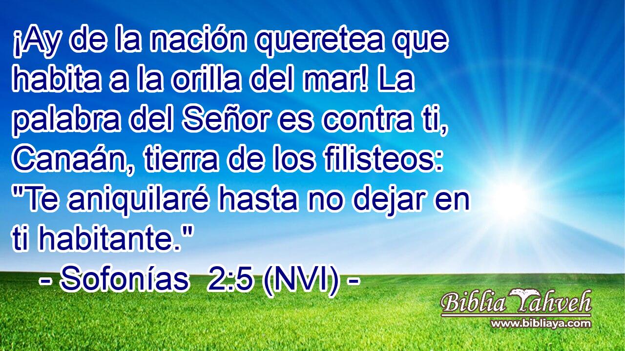  ¡Ay de la nación queretea que habita a la orilla del mar! La palabra del Señor es contra ti, Canaán, tierra de los filisteos: 